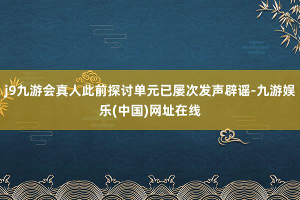 j9九游会真人此前探讨单元已屡次发声辟谣-九游娱乐(中国)网址在线