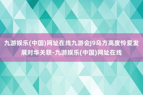 九游娱乐(中国)网址在线九游会J9乌方高度怜爱发展对华关联-九游娱乐(中国)网址在线