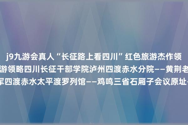 j9九游会真人“长征路上看四川”红色旅游杰作领略01“四渡赤水”三日游领略四川长征干部学院泸州四渡赤水分院——黄荆老林——太平古镇——赤军四渡赤水太平渡罗列馆——鸡鸣三省石厢子会议原址——双沙总司令部驻地原址——二郎古镇02“巧渡金沙江”三日游领略冕宁彝海景区——四川长征干部学院凉山彝海缔盟分院——礼州古镇——西昌礼州会议原址——长征过会理缅想馆——会迎接议缅想地——大田会议缅想馆——皎平渡03“