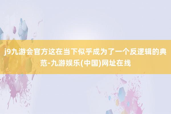 j9九游会官方这在当下似乎成为了一个反逻辑的典范-九游娱乐(中国)网址在线