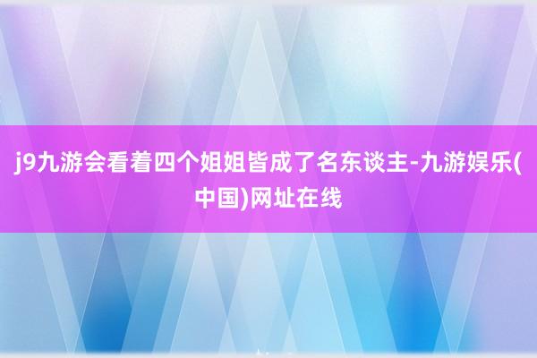 j9九游会看着四个姐姐皆成了名东谈主-九游娱乐(中国)网址在线