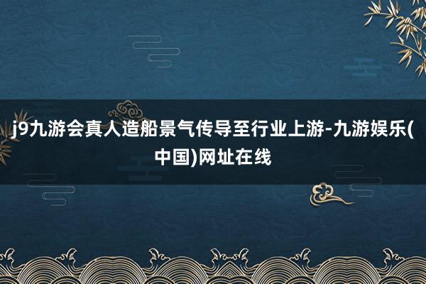 j9九游会真人造船景气传导至行业上游-九游娱乐(中国)网址在线