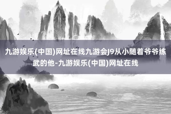 九游娱乐(中国)网址在线九游会J9从小随着爷爷练武的他-九游娱乐(中国)网址在线