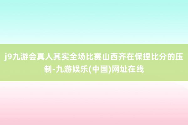 j9九游会真人其实全场比赛山西齐在保捏比分的压制-九游娱乐(中国)网址在线