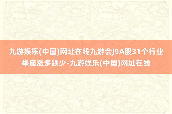 九游娱乐(中国)网址在线九游会J9A股31个行业举座涨多跌少-九游娱乐(中国)网址在线