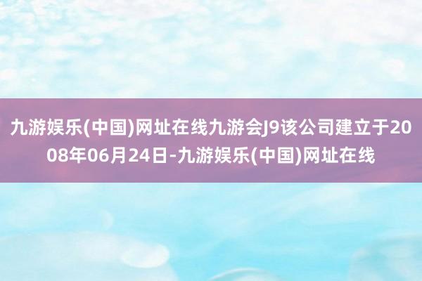 九游娱乐(中国)网址在线九游会J9该公司建立于2008年06月24日-九游娱乐(中国)网址在线