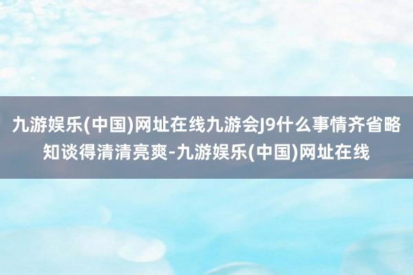 九游娱乐(中国)网址在线九游会J9什么事情齐省略知谈得清清亮爽-九游娱乐(中国)网址在线