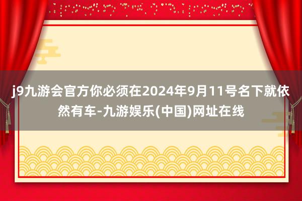 j9九游会官方你必须在2024年9月11号名下就依然有车-九游娱乐(中国)网址在线