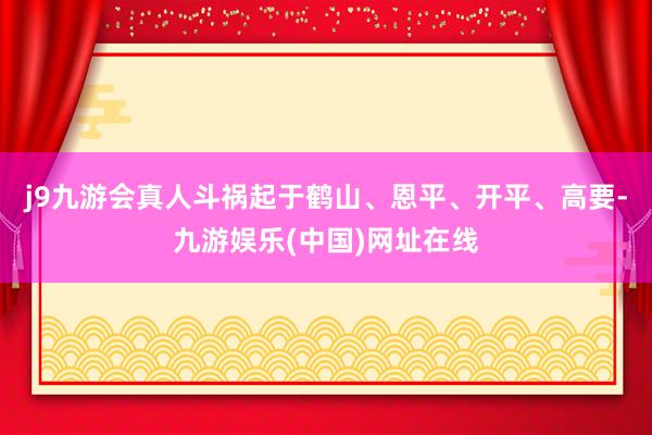 j9九游会真人斗祸起于鹤山、恩平、开平、高要-九游娱乐(中国)网址在线