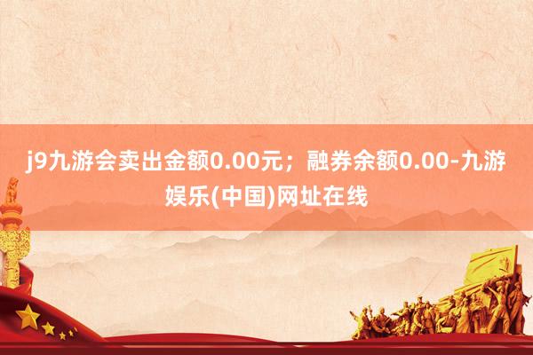 j9九游会卖出金额0.00元；融券余额0.00-九游娱乐(中国)网址在线