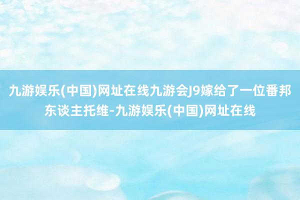 九游娱乐(中国)网址在线九游会J9嫁给了一位番邦东谈主托维-九游娱乐(中国)网址在线