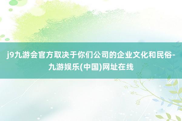 j9九游会官方取决于你们公司的企业文化和民俗-九游娱乐(中国)网址在线