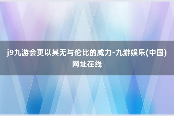 j9九游会更以其无与伦比的威力-九游娱乐(中国)网址在线