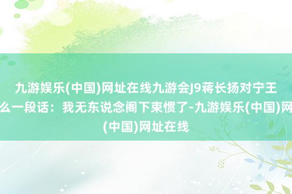 九游娱乐(中国)网址在线九游会J9蒋长扬对宁王说过这么一段话：我无东说念阁下束惯了-九游娱乐(中国)网址在线