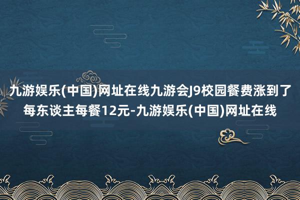 九游娱乐(中国)网址在线九游会J9校园餐费涨到了每东谈主每餐12元-九游娱乐(中国)网址在线