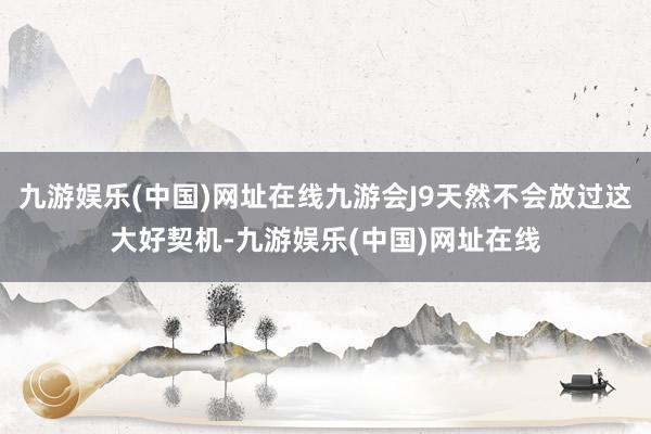 九游娱乐(中国)网址在线九游会J9天然不会放过这大好契机-九游娱乐(中国)网址在线