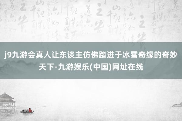 j9九游会真人让东谈主仿佛踏进于冰雪奇缘的奇妙天下-九游娱乐(中国)网址在线