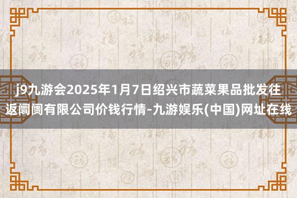 j9九游会2025年1月7日绍兴市蔬菜果品批发往返阛阓有限公司价钱行情-九游娱乐(中国)网址在线