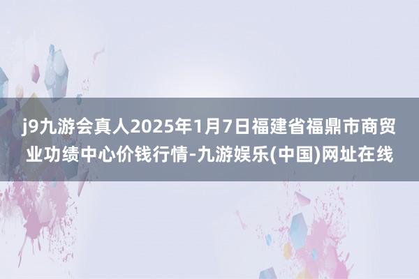 j9九游会真人2025年1月7日福建省福鼎市商贸业功绩中心价钱行情-九游娱乐(中国)网址在线