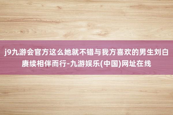 j9九游会官方这么她就不错与我方喜欢的男生刘白赓续相伴而行-九游娱乐(中国)网址在线