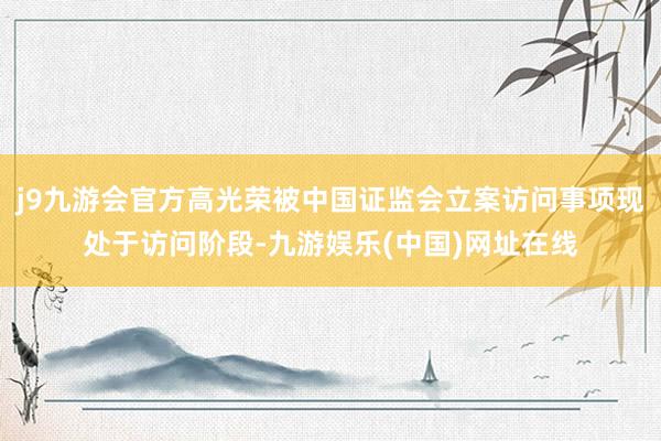 j9九游会官方高光荣被中国证监会立案访问事项现处于访问阶段-九游娱乐(中国)网址在线