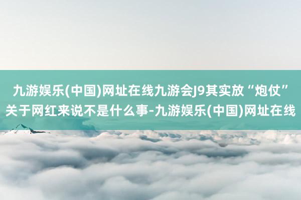 九游娱乐(中国)网址在线九游会J9其实放“炮仗”关于网红来说不是什么事-九游娱乐(中国)网址在线