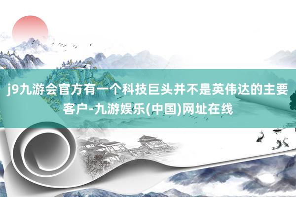 j9九游会官方有一个科技巨头并不是英伟达的主要客户-九游娱乐(中国)网址在线