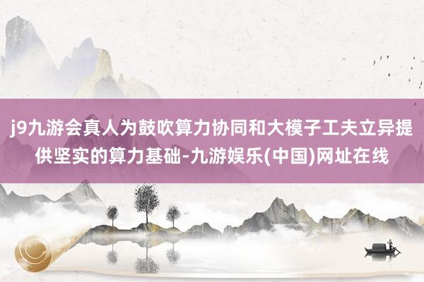 j9九游会真人为鼓吹算力协同和大模子工夫立异提供坚实的算力基础-九游娱乐(中国)网址在线