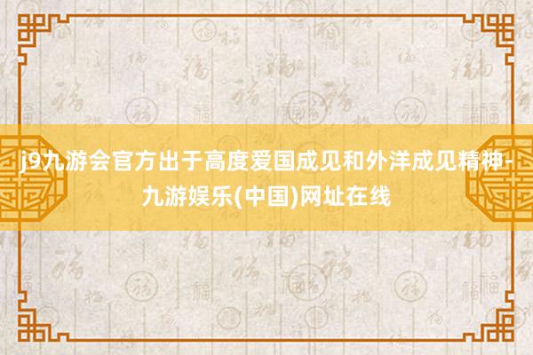 j9九游会官方出于高度爱国成见和外洋成见精神-九游娱乐(中国)网址在线