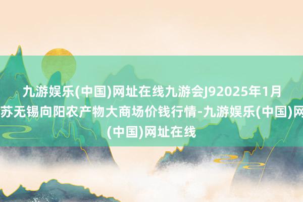 九游娱乐(中国)网址在线九游会J92025年1月11日江苏无锡向阳农产物大商场价钱行情-九游娱乐(中国)网址在线