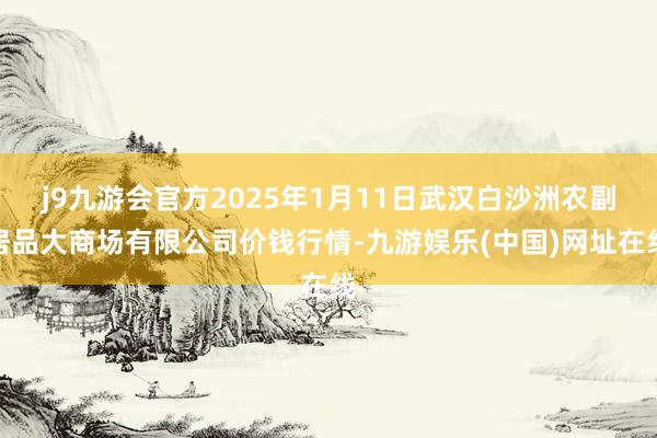 j9九游会官方2025年1月11日武汉白沙洲农副居品大商场有限公司价钱行情-九游娱乐(中国)网址在线