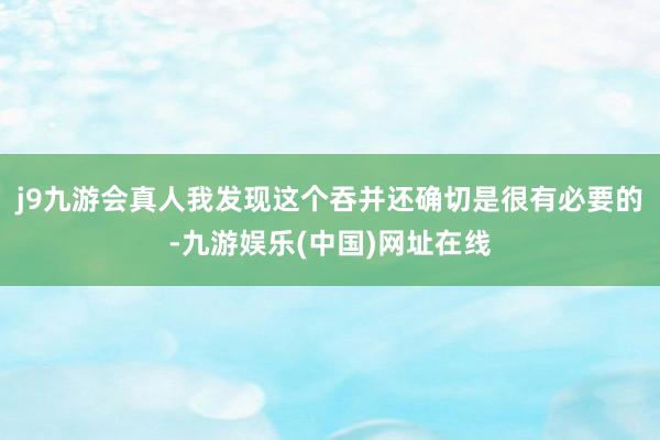 j9九游会真人我发现这个吞并还确切是很有必要的-九游娱乐(中国)网址在线