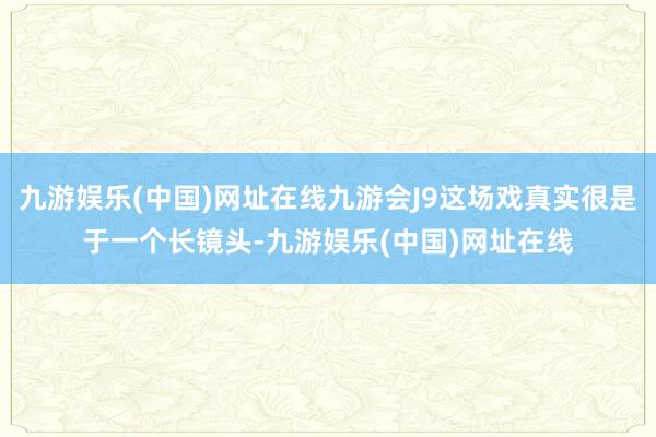 九游娱乐(中国)网址在线九游会J9这场戏真实很是于一个长镜头-九游娱乐(中国)网址在线