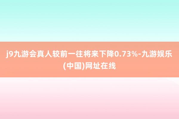 j9九游会真人较前一往将来下降0.73%-九游娱乐(中国)网址在线