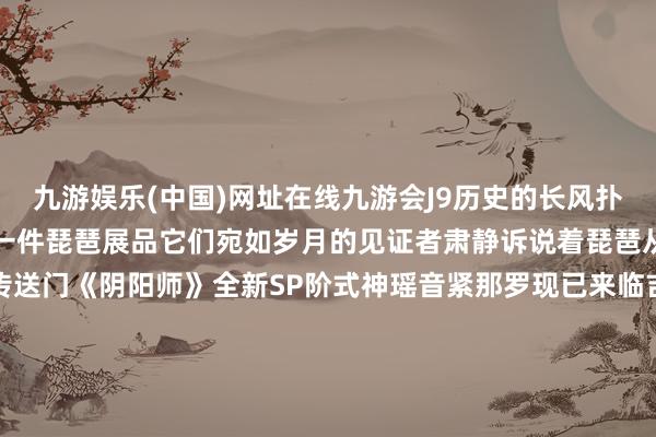 九游娱乐(中国)网址在线九游会J9历史的长风扑面而来柔软灯光轻抚过每一件琵琶展品它们宛如岁月的见证者肃静诉说着琵琶从古于今的据说故事微博传送门《阴阳师》全新SP阶式神瑶音紧那罗现已来临吉利京式神脚色主题曲《烟火之律》也已上线各大音乐平台！音乐MV放映中！抚玩精良琵琶的扫地工参上pic.@国樱兔子阴阳师×非遗苗族蜡染期间 | 全新蛇年生肖系列皮肤行将上线！揭秘瑶音紧那罗！世间曲重现的原因竟是——晴念