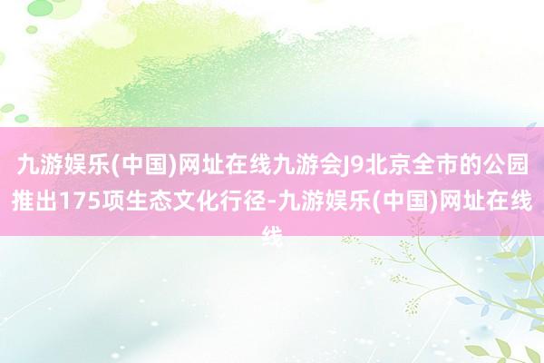 九游娱乐(中国)网址在线九游会J9北京全市的公园推出175项生态文化行径-九游娱乐(中国)网址在线