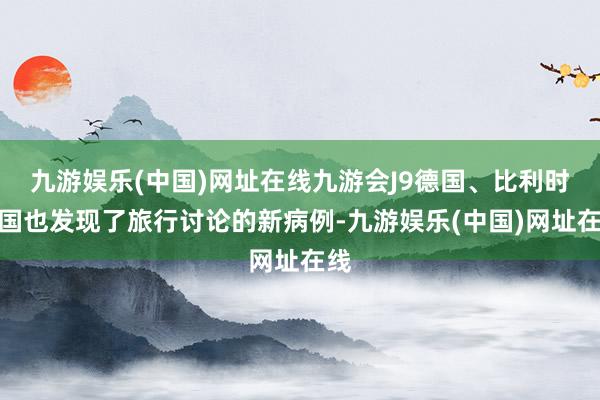 九游娱乐(中国)网址在线九游会J9德国、比利时等国也发现了旅行讨论的新病例-九游娱乐(中国)网址在线