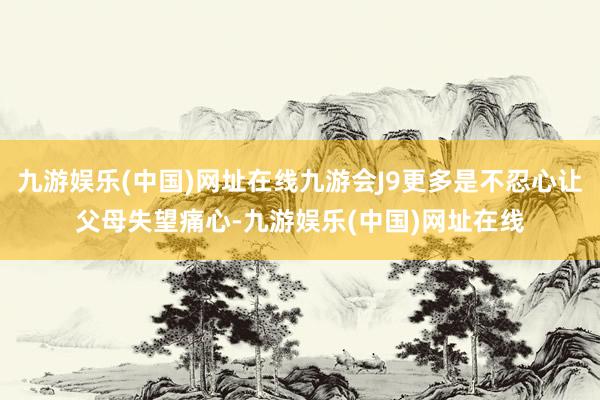 九游娱乐(中国)网址在线九游会J9更多是不忍心让父母失望痛心-九游娱乐(中国)网址在线