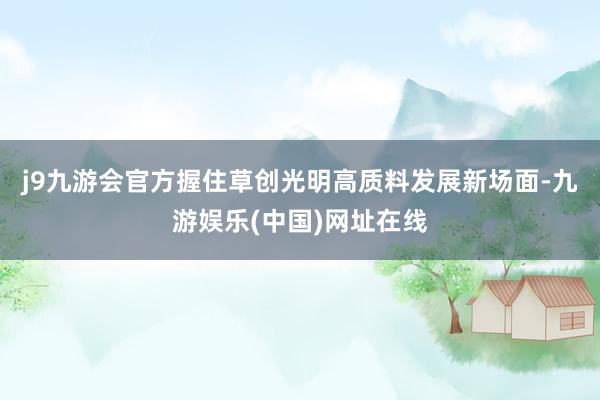 j9九游会官方握住草创光明高质料发展新场面-九游娱乐(中国)网址在线