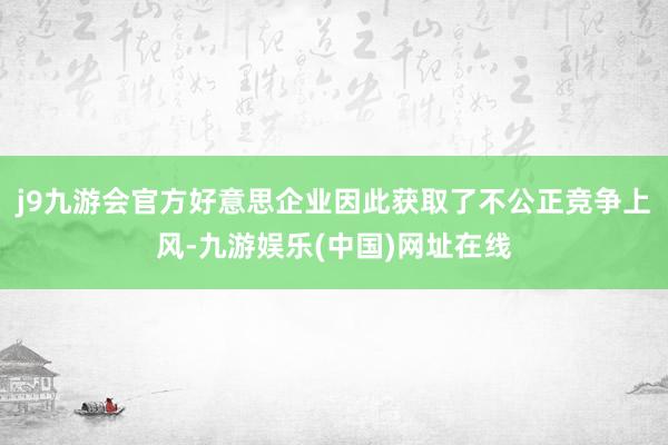 j9九游会官方好意思企业因此获取了不公正竞争上风-九游娱乐(中国)网址在线