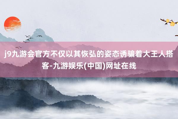 j9九游会官方不仅以其恢弘的姿态诱骗着大王人搭客-九游娱乐(中国)网址在线