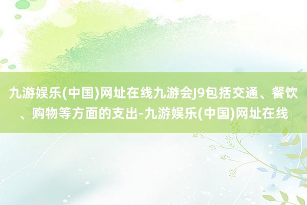 九游娱乐(中国)网址在线九游会J9包括交通、餐饮、购物等方面的支出-九游娱乐(中国)网址在线