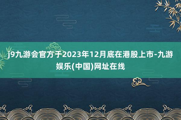 j9九游会官方于2023年12月底在港股上市-九游娱乐(中国)网址在线