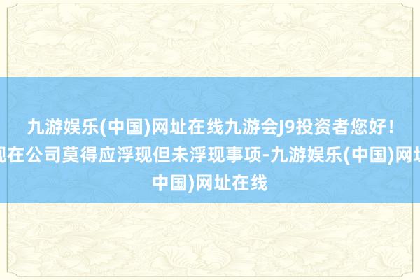 九游娱乐(中国)网址在线九游会J9投资者您好！箝制现在公司莫得应浮现但未浮现事项-九游娱乐(中国)网址在线