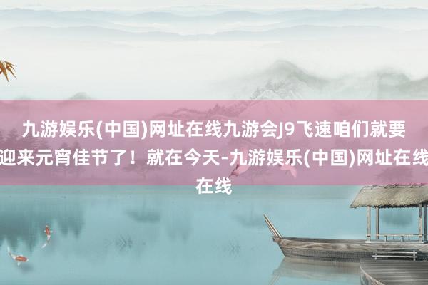 九游娱乐(中国)网址在线九游会J9飞速咱们就要迎来元宵佳节了！就在今天-九游娱乐(中国)网址在线