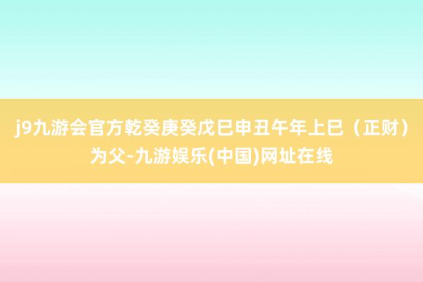 j9九游会官方乾癸庚癸戊巳申丑午年上巳（正财）为父-九游娱乐(中国)网址在线