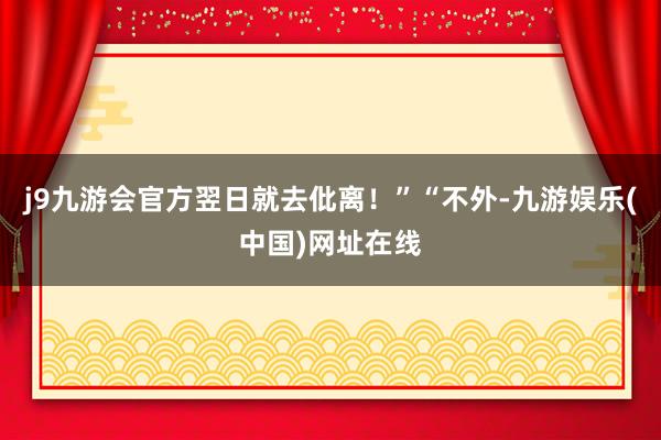 j9九游会官方翌日就去仳离！”“不外-九游娱乐(中国)网址在线