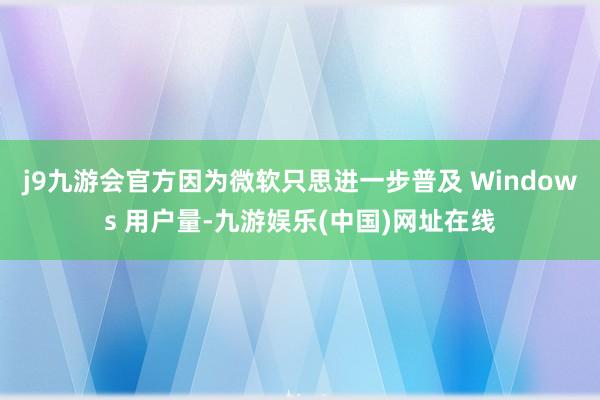 j9九游会官方因为微软只思进一步普及 Windows 用户量-九游娱乐(中国)网址在线