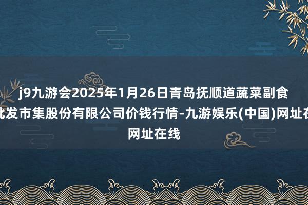 j9九游会2025年1月26日青岛抚顺道蔬菜副食物批发市集股份有限公司价钱行情-九游娱乐(中国)网址在线