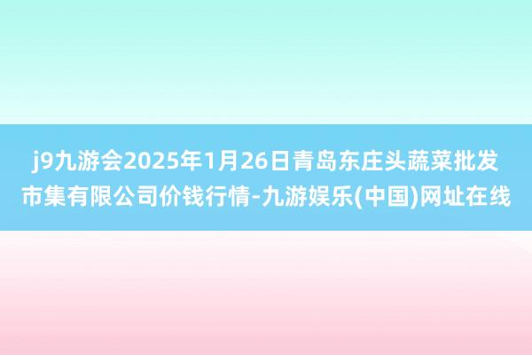 j9九游会2025年1月26日青岛东庄头蔬菜批发市集有限公司价钱行情-九游娱乐(中国)网址在线